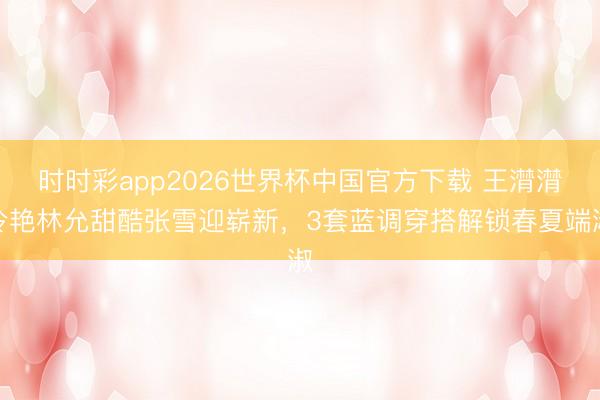 时时彩app2026世界杯中国官方下载 王潸潸冷艳林允甜酷张雪迎崭新，3套蓝调穿搭解锁春夏端淑
