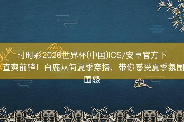 时时彩2026世界杯(中国)IOS/安卓官方下载 直爽前锋！白鹿从简夏季穿搭，带你感受夏季氛围感