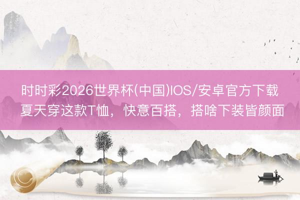 时时彩2026世界杯(中国)IOS/安卓官方下载 夏天穿这款T恤，快意百搭，搭啥下装皆颜面