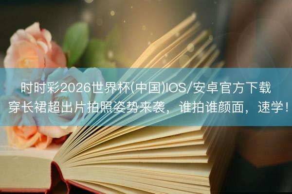 时时彩2026世界杯(中国)IOS/安卓官方下载 穿长裙超出片拍照姿势来袭，谁拍谁颜面，速学！