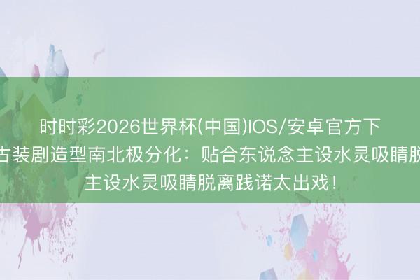 时时彩2026世界杯(中国)IOS/安卓官方下载 离谱到家！古装剧造型南北极分化：贴合东说念主设水灵吸睛脱离践诺太出戏！