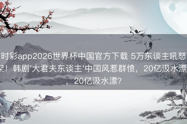 时时彩app2026世界杯中国官方下载 5万东谈主吼怒下架！韩剧'大君夫东谈主'中国风惹群愤，20亿汲水漂？