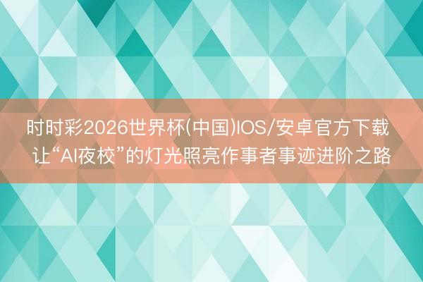 时时彩2026世界杯(中国)IOS/安卓官方下载 让“AI夜校”的灯光照亮作事者事迹进阶之路