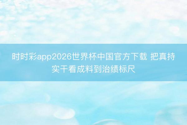 时时彩app2026世界杯中国官方下载 把真持实干看成料到治绩标尺