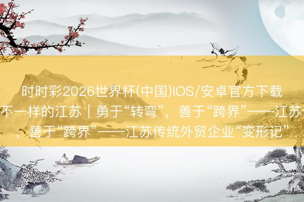 时时彩2026世界杯(中国)IOS/安卓官方下载 开局之年看中国·碰见不一样的江苏｜勇于“转弯”，善于“跨界”——江苏传统外贸企业“变形记”