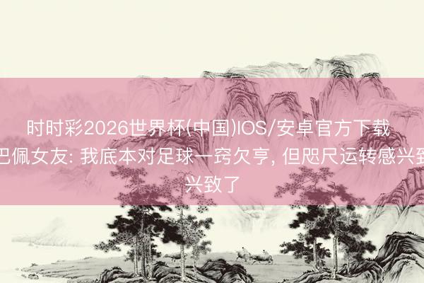 时时彩2026世界杯(中国)IOS/安卓官方下载 姆巴佩女友: 我底本对足球一窍欠亨， 但咫尺运转感兴致了