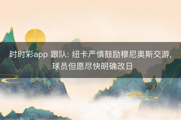 时时彩app 跟队: 纽卡严慎鼓励穆尼奥斯交游， 球员但愿尽快明确改日