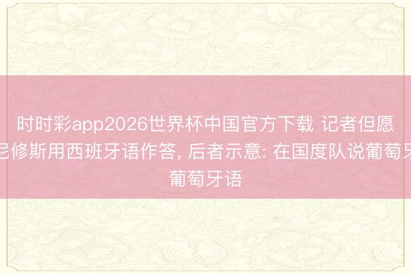 时时彩app2026世界杯中国官方下载 记者但愿维尼修斯用西班牙语作答， 后者示意: 在国度队说葡萄牙语