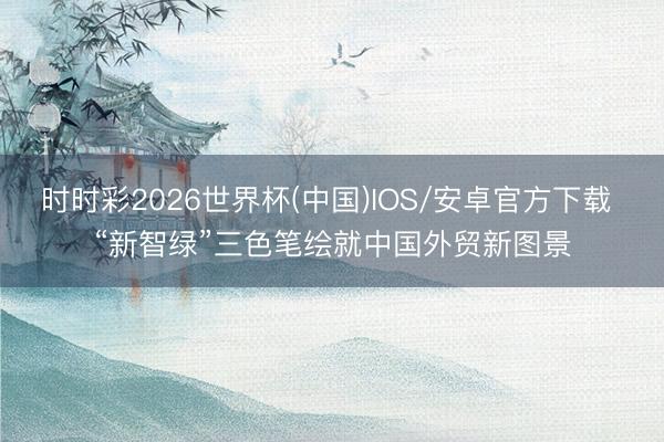 时时彩2026世界杯(中国)IOS/安卓官方下载 “新智绿”三色笔绘就中国外贸新图景