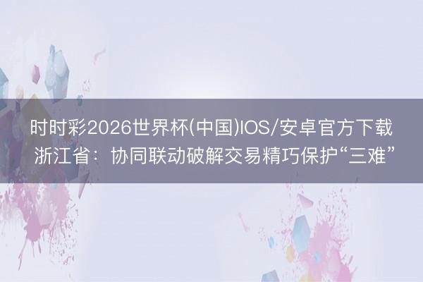 时时彩2026世界杯(中国)IOS/安卓官方下载 浙江省：协同联动破解交易精巧保护“三难”