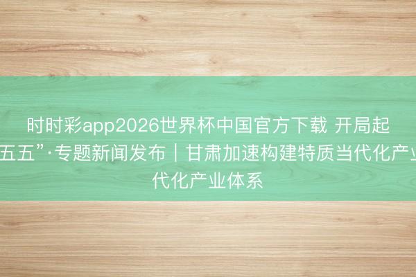时时彩app2026世界杯中国官方下载 开局起步“十五五”·专题新闻发布｜甘肃加速构建特质当代化产业体系