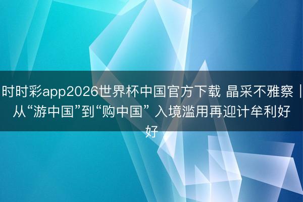 时时彩app2026世界杯中国官方下载 晶采不雅察｜从“游中国”到“购中国” 入境滥用再迎计牟利好