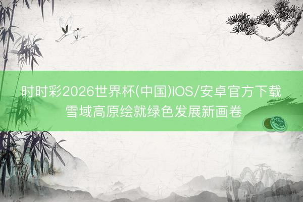 时时彩2026世界杯(中国)IOS/安卓官方下载 雪域高原绘就绿色发展新画卷
