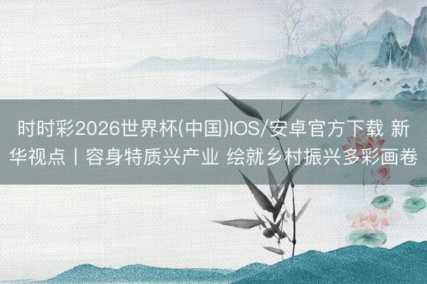 时时彩2026世界杯(中国)IOS/安卓官方下载 新华视点丨容身特质兴产业 绘就乡村振兴多彩画卷