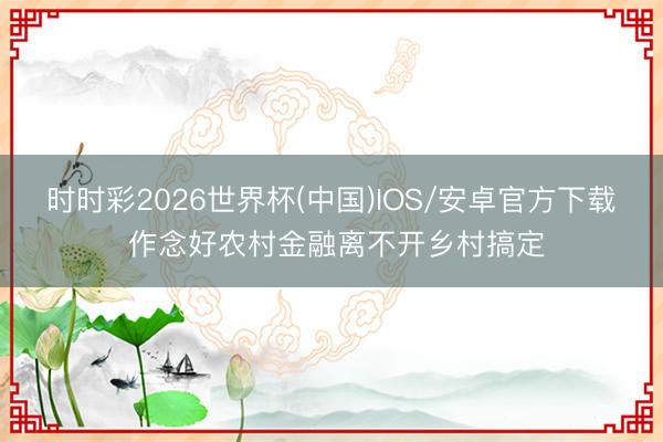 时时彩2026世界杯(中国)IOS/安卓官方下载 作念好农村金融离不开乡村搞定