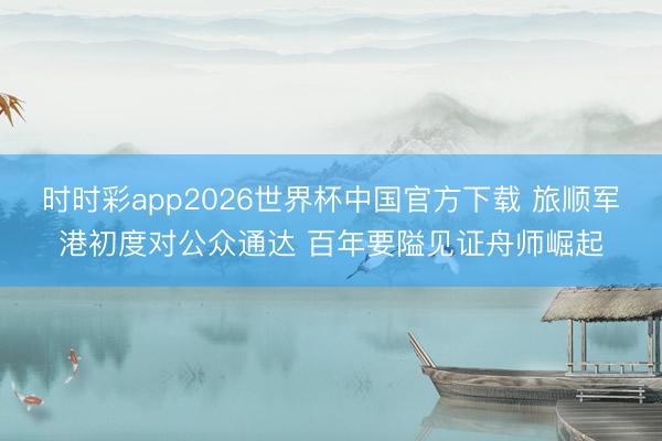 时时彩app2026世界杯中国官方下载 旅顺军港初度对公众通达 百年要隘见证舟师崛起