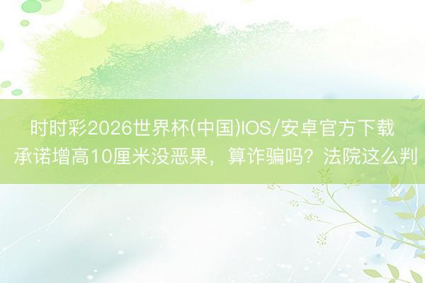 时时彩2026世界杯(中国)IOS/安卓官方下载 承诺增高10厘米没恶果,算诈骗吗?法院这么判