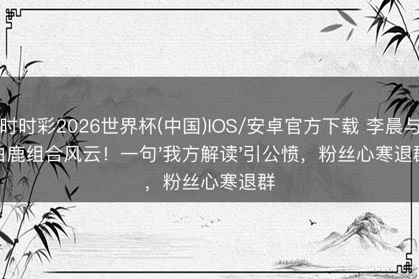 时时彩2026世界杯(中国)IOS/安卓官方下载 李晨与白鹿组合风云！一句'我方解读'引公愤，粉丝心寒退群