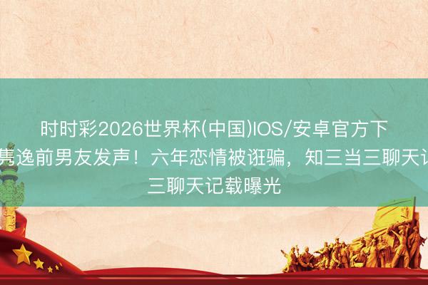 时时彩2026世界杯(中国)IOS/安卓官方下载 吉克隽逸前男友发声!六年恋情被诳骗,知三当三聊天记载曝光