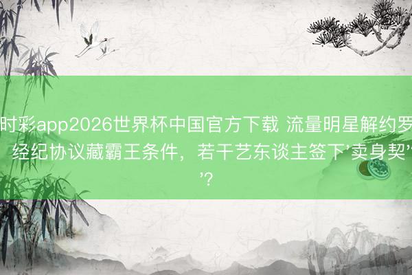时时彩app2026世界杯中国官方下载 流量明星解约罗网!经纪协议藏霸王条件,若干艺东谈主签下'卖身契'?