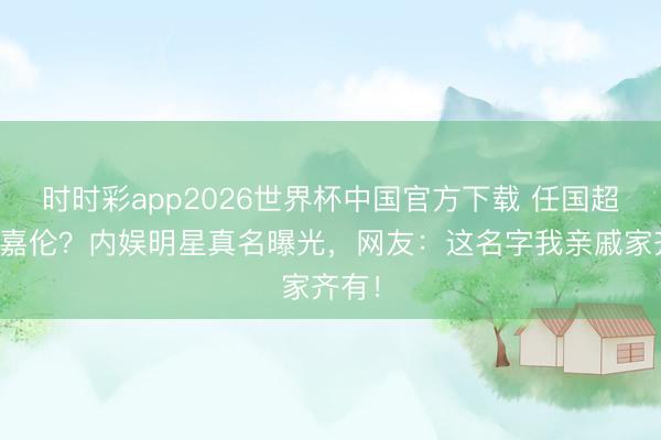 时时彩app2026世界杯中国官方下载 任国超变任嘉伦？内娱明星真名曝光，网友：这名字我亲戚家齐有！