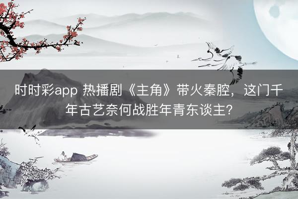 时时彩app 热播剧《主角》带火秦腔，这门千年古艺奈何战胜年青东谈主？