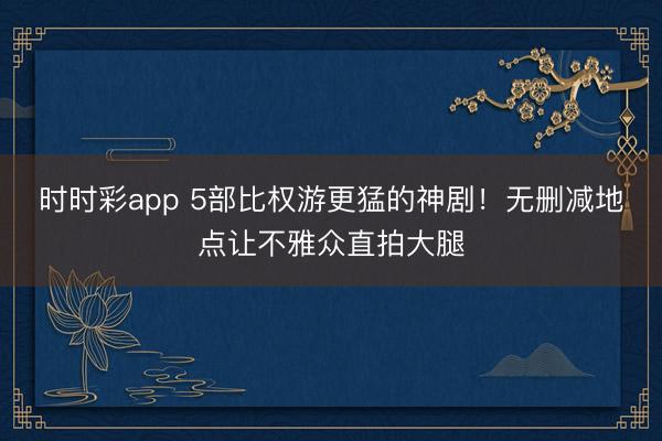 时时彩app 5部比权游更猛的神剧！无删减地点让不雅众直拍大腿