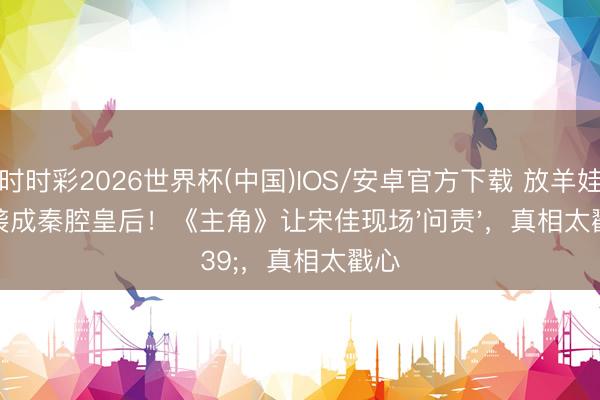 时时彩2026世界杯(中国)IOS/安卓官方下载 放羊娃逆袭成秦腔皇后！《主角》让宋佳现场'问责'，真相太戳心