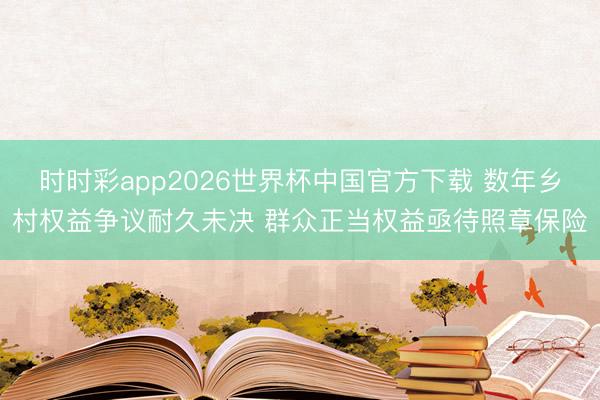 时时彩app2026世界杯中国官方下载 数年乡村权益争议耐久未决 群众正当权益亟待照章保险