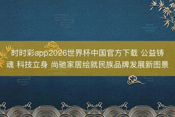 时时彩app2026世界杯中国官方下载 公益铸魂 科技立身 尚驰家居绘就民族品牌发展新图景