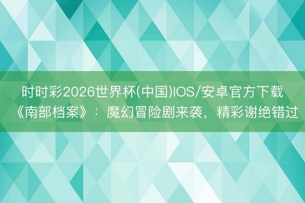 时时彩2026世界杯(中国)IOS/安卓官方下载 《南部档案》：魔幻冒险剧来袭，精彩谢绝错过