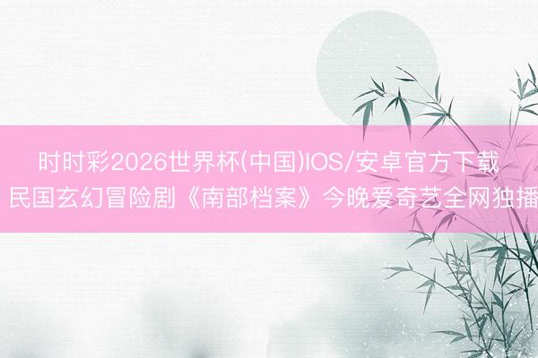 时时彩2026世界杯(中国)IOS/安卓官方下载 民国玄幻冒险剧《南部档案》今晚爱奇艺全网独播