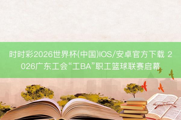 时时彩2026世界杯(中国)IOS/安卓官方下载 2026广东工会“工BA”职工篮球联赛启幕