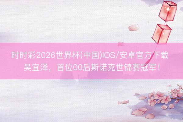 时时彩2026世界杯(中国)IOS/安卓官方下载 吴宜泽,首位00后斯诺克世锦赛冠军!