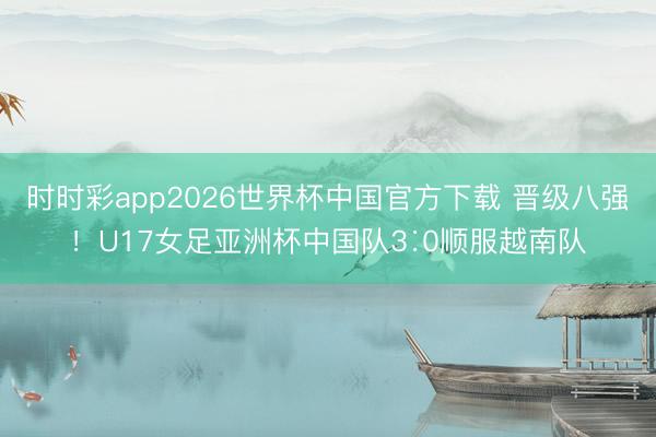 时时彩app2026世界杯中国官方下载 晋级八强!U17女足亚洲杯中国队3∶0顺服越南队