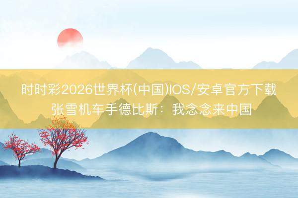 时时彩2026世界杯(中国)IOS/安卓官方下载 张雪机车手德比斯:我念念来中国