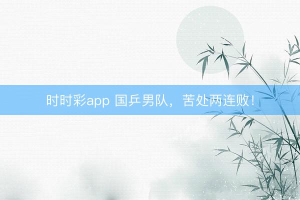 时时彩app 国乒男队，苦处两连败！