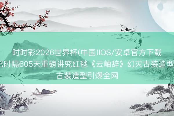 时时彩2026世界杯(中国)IOS/安卓官方下载 迪丽热巴时隔605天重磅讲究红毯《云岫辞》幻灭古装造型引爆全网