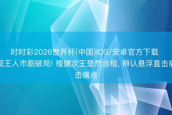 时时彩2026世界杯(中国)IOS/安卓官方下载 央视王人市剧破局! 檀健次王楚然合租， 辨认悬浮直击痛点