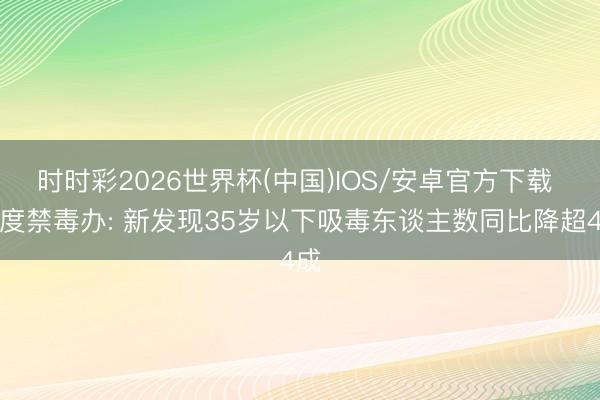 时时彩2026世界杯(中国)IOS/安卓官方下载 国度禁毒办: 新发现35岁以下吸毒东谈主数同比降超4成