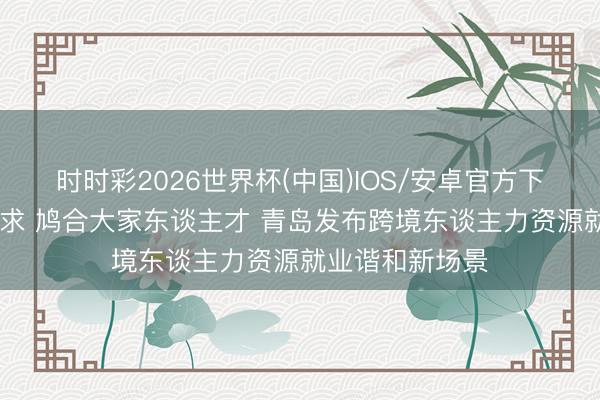 时时彩2026世界杯(中国)IOS/安卓官方下载 对接双向需求 鸠合大家东谈主才 青岛发布跨境东谈主力资源就业谐和新场景