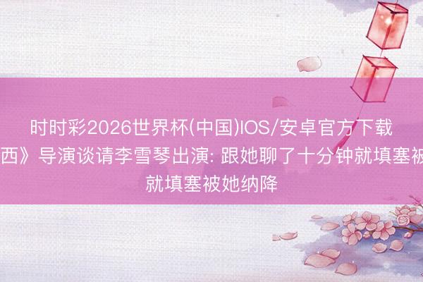 时时彩2026世界杯(中国)IOS/安卓官方下载 《大泰西》导演谈请李雪琴出演: 跟她聊了十分钟就填塞被她纳降