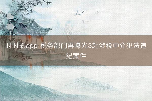 时时彩app 税务部门再曝光3起涉税中介犯法违纪案件