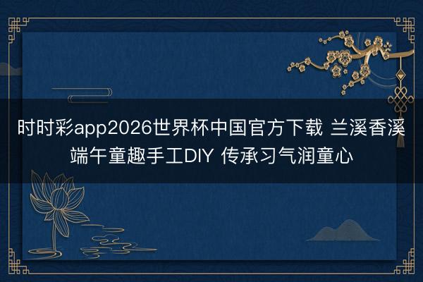时时彩app2026世界杯中国官方下载 兰溪香溪端午童趣手工DIY 传承习气润童心