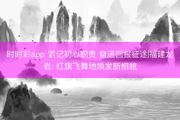 时时彩app 紧记初心职责 奋进回报征途|福建龙岩: 红旗飞舞地焕发新相貌