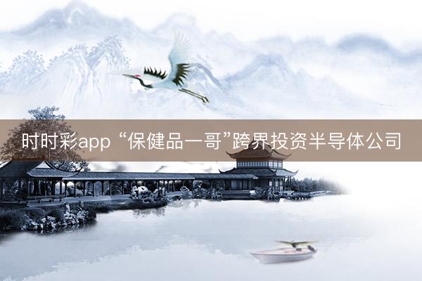 时时彩app “保健品一哥”跨界投资半导体公司