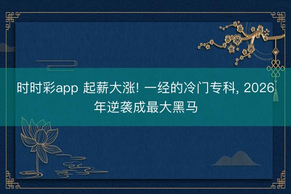 时时彩app 起薪大涨! 一经的冷门专科, 2026年逆袭成